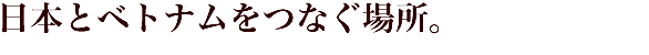 日本とベトナムをつなぐ場所。